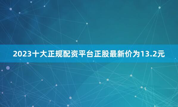 2023十大正规配资平台正股最新价为13.2元