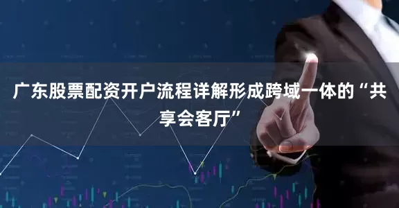 广东股票配资开户流程详解形成跨域一体的“共享会客厅”