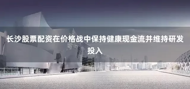 长沙股票配资在价格战中保持健康现金流并维持研发投入