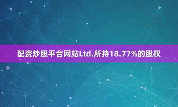 配资炒股平台网站Ltd.所持18.77%的股权