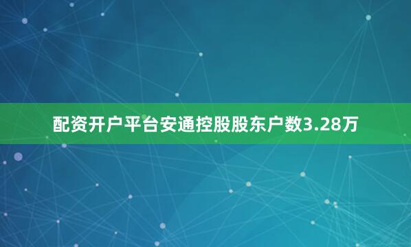 配资开户平台安通控股股东户数3.28万