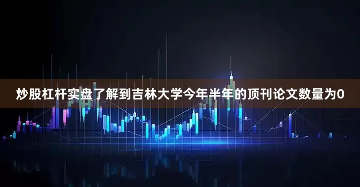 炒股杠杆实盘了解到吉林大学今年半年的顶刊论文数量为0