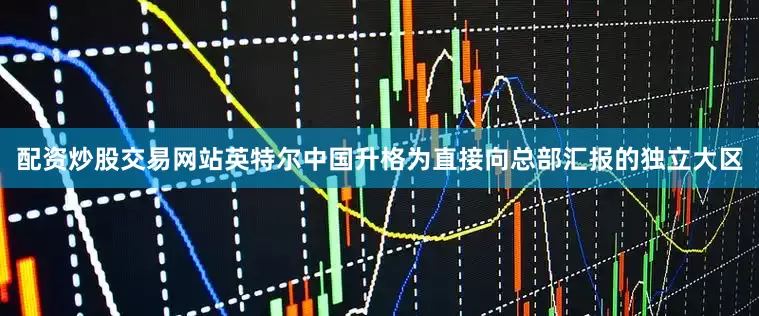 配资炒股交易网站英特尔中国升格为直接向总部汇报的独立大区