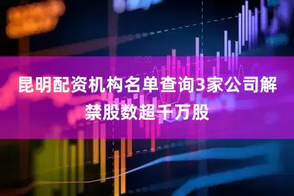 昆明配资机构名单查询3家公司解禁股数超千万股