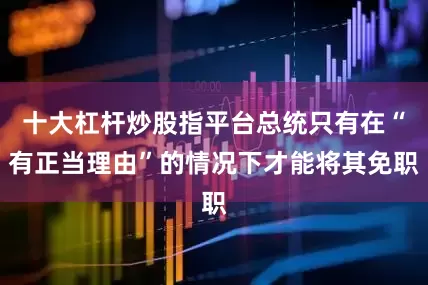十大杠杆炒股指平台总统只有在“有正当理由”的情况下才能将其免职