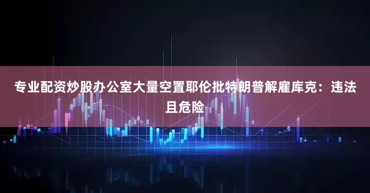 专业配资炒股办公室大量空置　　耶伦批特朗普解雇库克：违法且危险