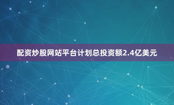 配资炒股网站平台计划总投资额2.4亿美元