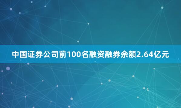 中国证券公司前100名融资融券余额2.64亿元
