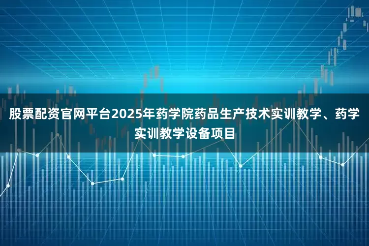 股票配资官网平台2025年药学院药品生产技术实训教学、药学实训教学设备项目