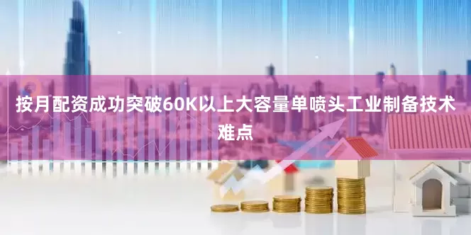 按月配资成功突破60K以上大容量单喷头工业制备技术难点