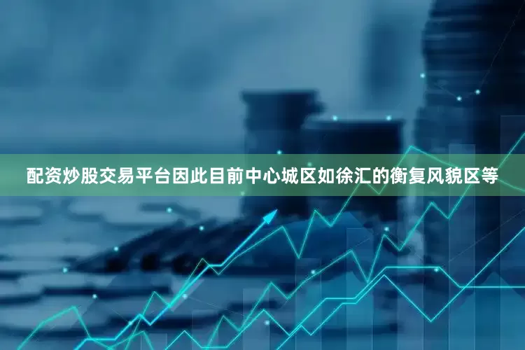 配资炒股交易平台因此目前中心城区如徐汇的衡复风貌区等