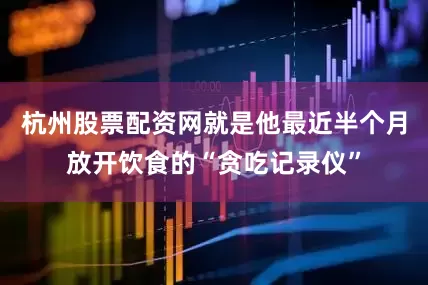 杭州股票配资网就是他最近半个月放开饮食的“贪吃记录仪”