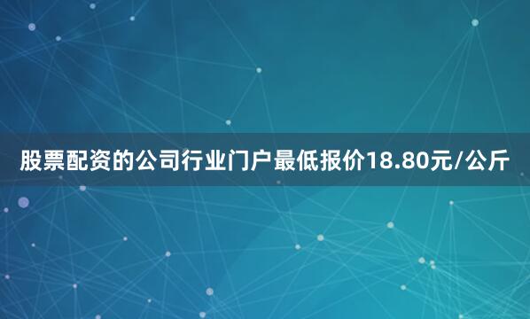 股票配资的公司行业门户最低报价18.80元/公斤