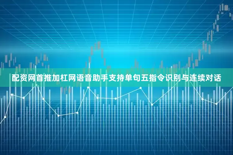 配资网首推加杠网语音助手支持单句五指令识别与连续对话