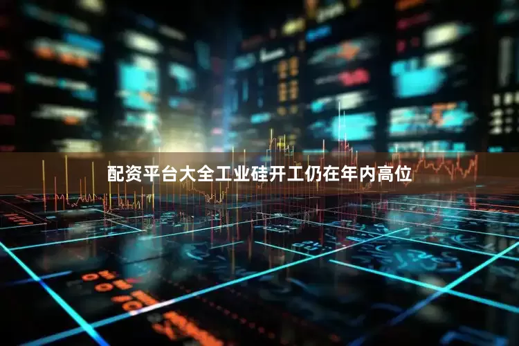 配资平台大全工业硅开工仍在年内高位